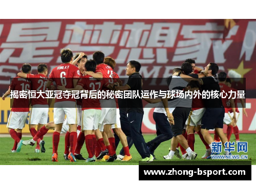 揭密恒大亚冠夺冠背后的秘密团队运作与球场内外的核心力量