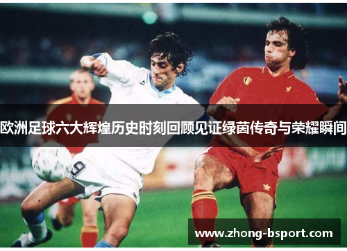 欧洲足球六大辉煌历史时刻回顾见证绿茵传奇与荣耀瞬间