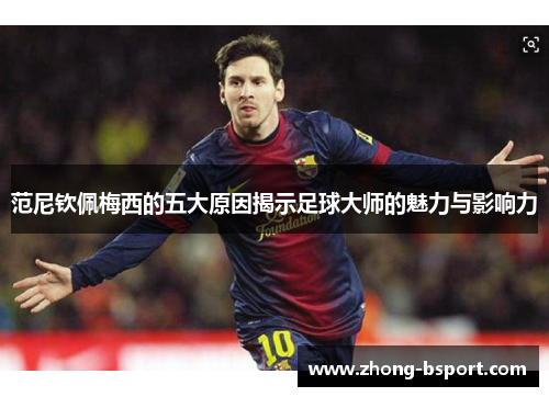 范尼钦佩梅西的五大原因揭示足球大师的魅力与影响力