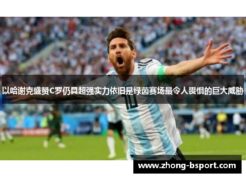 以哈谢克盛赞C罗仍具超强实力依旧是绿茵赛场最令人畏惧的巨大威胁