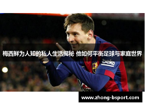 梅西鲜为人知的私人生活揭秘 他如何平衡足球与家庭世界