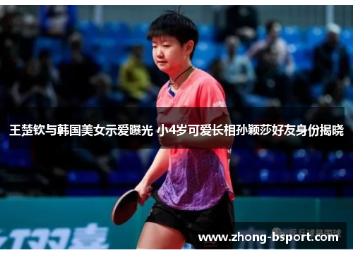 王楚钦与韩国美女示爱曝光 小4岁可爱长相孙颖莎好友身份揭晓